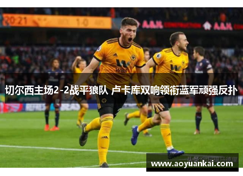 切尔西主场2-2战平狼队 卢卡库双响领衔蓝军顽强反扑